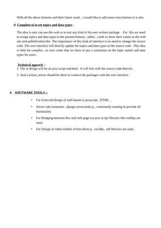 With all the above features and their future work , i would like to add some extra feature to it also
d. Complete ui to set topics and data types:-
The idea is user can use this web ui to test any kind of his own written package . For this we need
to assign topics and data types to the present buttons , tables , cards to show their values in the web
site and publish/subscribe .The importance of this kind of interface is no need to change the source
code .The user interface will directly update the topics and data types in the source code . This idea
is little bit complex , to over come that we have to put a constrains on the topic names and data
types for users .
Technical approch :-
1. The ui design will be on java script and html . It will link with the source code directly .
2 .And a action_server should be there to connect the packages with the user interface .
6. SOFTWARE TOOLS :-
• For front end design of web-based ui javascript , HTML .
• Server side rosmaster , django server,node.js , continuesly running to provide all
funtionality
• For Bridging between Ros and web page ros java script libraries like roslibjs are
used .
• For Design of robot models of bots three.js , ros3djs , sdf libraries are used.
 