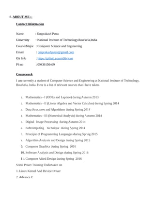 8. ABOUT ME :-
Contact Information
Name : Omprakash Patra
University : National Institute of Technology,Rourkela,India
Course/Major : Computer Science and Engineering
Email : omprakashpatro@gmail.com
Git link : https://github.com/oblivione
Ph no : 09439156469
Coursework
I am currently a student of Computer Science and Engineering at National Institute of Technology,
Rourkela, India. Here is a list of relevant courses that I have taken.
1. Mathematics - I (ODEs and Laplace) during Autumn 2013
2. Mathematics - II (Linear Algebra and Vector Calculus) during Spring 2014
3. Data Structures and Algorithms during Spring 2014
4. Mathematics - III (Numerical Analysis) during Autumn 2014
5. Digital Image Processing during Autumn 2014
6. Softcomputing Technique during Spring 2014
7. Principle of Programming Languages during Spring 2015
8. Algorithm Analysis and Design during Spring 2015
9. Computer Graphics during Spring 2016
10. Software Analysis and Design during Spring 2016
11. Computer Aided Design during Spring 2016
Some Privet Training Undertaken on
1. Linux Kernel And Device Driver
2. Advance C
 