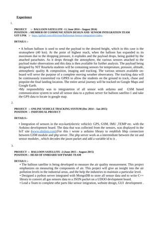 Experience
1.
PROJECT :- BALLOON SATELLITE -1 ( June 2014 – August 2014)
POSITION :-MEMBER OF COMMUNICATION DESIGN AND SENSOR INTEGRATION TEAM
GIT LINK :- https://github.com/oblivione/Balloonsat-Sensor-integration-codes-
DETAILS :-
• A helium balloon is used to send the payload to the desired height, which in this case is the
stratosphere (40 km). At the point of highest reach, when the balloon has expanded to its
maximum due to the dropping pressure, it explodes and the payload drops, being guided by the
attached parachutes. As it drops through the atmosphere, the various sensors attached to the
payload make observations and this data is then available for further analysis. The payload being
designed by NIT Rourkela students will be containing sensors for temperature, pressure, altitude,
atmospheric quality & composition, imaging and tracking. The various sensors available on-
board will serve the purpose of a complete moving weather observatory. The tracking data will
be continuously transmitted via GPRS to allow the students on the ground to track, chase and
pinpoint the final landing location. The entire aerial journey will be tracked on Google Maps and
Google Earth.
•My responsibility was to integratetion of all sensor with arduino and GSM based
communication system to send all sensor data to a python server for balloon satellite-1 and take
the GPS data to locate in google map.
2.
PROJECT :- ONLINE VEHICLE TRACKING SYSTEM (Dec 2014 – Jan 2015)
POSITION :- INDIVIDUAL PROJECT
DETAILS:-
• Integration of sensors in the eco-kart(electric vehicle): GPS, GSM, IMU ,TEMP etc. with the
Arduino development board. The data that was collected from the sensors, was displayed in the
IoT site (www.ubidots.com).For this i wrote a arduino library to establish hhtp connection
between GSM module and php server .The php server work as a intermidiate between the iot and
sensor modules , which decodes the jason packet and add a variable id to it .
3.
PROJECT :- BALLOON SATELLITE -2 (June 2015 – August 2015)
POSITION :- HEAD OF ONBOARD SOFTWARE TEAM
DETAILS :-
• The balloon satellite is being developed to measure the air quality measurement. This project
emphasizes on measuring the components of air. This project will give an insight into the air
pollution levels in the industrial areas, and the help the industries to maintain a particular level.
• Designed a python server integrated with MongoDB to store all sensor data and to write C++
library to convert all gas sensors data to a JSON packet on a UDOO devlopment board.
• Lead a Team to complete othe parts like sensor intigration, website design, GUI development .
 