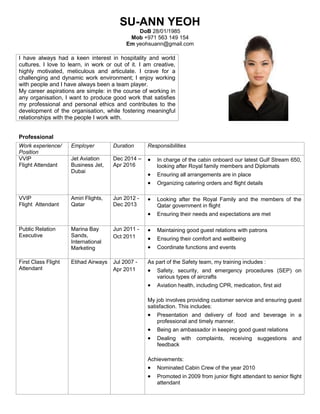 SU-ANN YEOH
DoB 28/01/1985
Mob +971 563 149 154
Em yeohsuann@gmail.com
Professional
Work experience/
Position
Employer Duration Responsibilities
VVIP
Flight Attendant
Jet Aviation
Business Jet,
Dubai
Dec 2014 –
Apr 2016
 In charge of the cabin onboard our latest Gulf Stream 650,
looking after Royal family members and Diplomats
 Ensuring all arrangements are in place
 Organizing catering orders and flight details
VVIP
Flight Attendant
Amiri Flights,
Qatar
Jun 2012 -
Dec 2013
 Looking after the Royal Family and the members of the
Qatar government in flight
 Ensuring their needs and expectations are met
Public Relation
Executive
Marina Bay
Sands,
International
Marketing
Jun 2011 -
Oct 2011
 Maintaining good guest relations with patrons
 Ensuring their comfort and wellbeing
 Coordinate functions and events
First Class Flight
Attendant
Etihad Airways Jul 2007 -
Apr 2011
As part of the Safety team, my training includes :
 Safety, security, and emergency procedures (SEP) on
various types of aircrafts
 Aviation health, including CPR, medication, first aid
My job involves providing customer service and ensuring guest
satisfaction. This includes:
 Presentation and delivery of food and beverage in a
professional and timely manner.
 Being an ambassador in keeping good guest relations
 Dealing with complaints, receiving suggestions and
feedback
Achievements:
 Nominated Cabin Crew of the year 2010
 Promoted in 2009 from junior flight attendant to senior flight
attendant
I have always had a keen interest in hospitality and world
cultures. I love to learn, in work or out of it. I am creative,
highly motivated, meticulous and articulate. I crave for a
challenging and dynamic work environment; I enjoy working
with people and I have always been a team player.
My career aspirations are simple: in the course of working in
any organisation, I want to produce good work that satisfies
my professional and personal ethics and contributes to the
development of the organisation, while fostering meaningful
relationships with the people I work with.
 