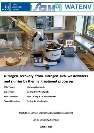 Nitrogen recovery from nitrogen rich wastewaters
and slurries by thermal treatment processes
MSc Thesis: Christos Charisiadis
Supervisor: Dr.-Ing. Dirk Weichgrebe
First Examiner: Prof. Dr.-Ing. K.-H. Rosenwinkel
Second Examiner: Dr.-Ing. D. Weichgrebe
Institute for Sanitary Engineering and Waste Management
Leibniz University, Hannover
October 2015
 