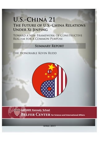 Summary Report
April 2015
U.S.-China 21
The Future of U.S.-China Relations
Under Xi Jinping
Toward a new Framework of Constructive
Realism for a Common Purpose
The Honorable Kevin Rudd
 