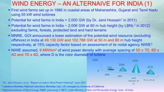 0
5000
NIWE
LBNL
Jami
Hossain et
al.
Xi Lu et al.
102
2006
4250
2076
WIND ENERGY – AN ALTERNAIVE FOR INDIA (1)
 First wind farms set up in 1986 in coastal areas of Maharashtra, Gujarat and Tamil Nadu
using 55 kW wind turbines
 Potential for wind farms in India > 2,000 GW (by Dr. Jami Hossain1 in 2011)
 Potential for wind farms in India ~ 2,006 GW at 80 m hub height (by LBNL2 in 2012)
excluding farms, forests, protected land and hard terrains
 MNRE, GOI announced a lower estimation of the potential wind resource (excluding
offshore) in India at 49.130 GW and 102.788 GW at 50 m and 80 m hub height
respectively, at 15% capacity factor based on assessment of its nodal agency NIWE3
 NIWE assumed, 9 MW/km2 of wind power density with average spacing of 5D x 7D, 8D x
4D and 7D x 4D, where D is the rotor diameter of turbine
2 Lawrence Berkeley National Laboratory (Berkeley Lab), US managed by University of California
1 Dr. Jami Hossain, et al., “Report on India’s Wind Power Potential” June 2015
3 National Institute of Wind Energy (NIWE, previously C-WET), under Ministry of New and Renewable Energy, Govt. of India
 