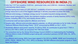 OFFSHORE WIND RESOURCES IN INDIA (1)
 India has 7,517 km coastline; 5,423 km - peninsular India; and 2,094 km - Andaman, Nicobar, and
Lakshadweep island chains
 Despite having land mass of 3,287,263 km2, availability of land to harness onshore renewable
energy resources is one of the biggest challenge in densely populated countries like India
 Offshore wind energy, a “strategic energy source” to enable long term energy security
 Indian naval hydrographic charts: the mainland coastline consists of sandy beaches (43%); rocky
shores, including cliffs (11%); and marshy shores (46%)
 Continental shelf are best suited for offshore wind farms
 Despite odds, offshore wind provides gigantic potential, no official estimates so far for India, though
“National Offshore Wind Energy Policy - 2015” announced by MNRE on Oct 1, 2015.
 Worldwide offshore wind power capacity 75 GW by 2020, its contribution to grow from 1 TWh in
2010 to 370 TWh in 2035, as compared 740 TWh from Solar
 The consortium led by the Global Wind Energy Council (GWEC) is implementing the Facilitating
Offshore Wind in India (FOWIND) project along with consortium partners CSTEP, DNV, GL, GPCL,
and WISE
 For offshore wind energy, MOU have been signed in Oct 2014 by MNRE, NIWE and Consortium of
NTPC, PGCIL, IREDA, PFC, PTC, GPCL to develop 100 MW offshore wind power projects in Tamil
Nadu and Gujarat.
 