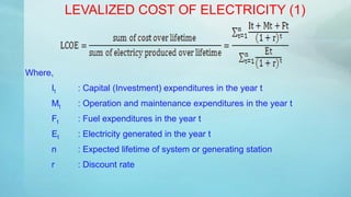 LEVALIZED COST OF ELECTRICITY (1)
Where,
It : Capital (Investment) expenditures in the year t
Mt : Operation and maintenance expenditures in the year t
Ft : Fuel expenditures in the year t
Et : Electricity generated in the year t
n : Expected lifetime of system or generating station
r : Discount rate
 
