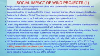  Project activity improve living standards of the local community by Generating employment and
basic amenities in remote regions
 Lease rent and tax on land used for the project - augment finances of rural economy, local bodies
 Reduce the ill effects of Global Warming – produce no greenhouse gases or particulate matters
 Conserves water resources, fossil fuels, no supply or input price disruptions
 Transmissions related issues, especially at islands and remote locations
 Other Living Resources – Wind turbines may kill some birds, bats, etc.; problems like destruction of
remnant native vegetation; erosion connected with building of roads;
 Noise – Like all mechanical systems, wind turbines produce some noise when they operate. Design
improvement, increased hub height substantially reduced noise from wind turbines.
 Radio/Radar/Aviation Interference – Turbines with metal blades caused television interference in
areas near the turbine. Composite blades and higher hub height help reduce radio interference
 162 fatalities reported world-wide in the modern history of wind power from 1970 to 2015. They
include transport accidents associated with wind farms; air pollution from the burning of fossil fuels
is killing seven million people each year according to the World Health Organization (WHO)
 Aesthetics and Visual Impacts – spacing, design, and uniformity of installation, some love them,
some hates but “beauty is in the eye of the beholder”
SOCIAL IMPACT OF WIND PROJECTS (1)
 