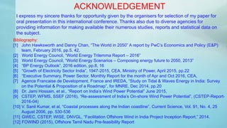 ACKNOWLEDGEMENT
I express my sincere thanks for opportunity given by the organisers for selection of my paper for
oral presentation in this international conference. Thanks also due to diverse agencies for
providing information for making available their numerous studies, reports and statistical data on
the subject.
Bibliography:
[1] John Hawksworth and Danny Chan, “The World in 2050” A report by PwC’s Economics and Policy (E&P)
team, February 2016, pp.5, 42,
[2] World Energy Council, “World Energy Trilemma Report – 2016”
[3] World Energy Council, “World Energy Scenarios – Composing energy future to 2050, 2013”
[4] “BP Energy Outlook”, 2016 edition, pp.8, 16
[5] “Growth of Electricity Sector India”, 1947-2015, CEA, Ministry of Power, April 2015, pp.22
[6] “Executive Summary, Power Sector, Monthly Report for the month of Apr and Oct 2016, CEA,
[7] Agence Francaise de Development, France and IREDA, “Study on Tidal & Waves Energy in India: Survey
on the Potential & Proposition of a Roadmap”, for MNRE, Dec 2014, pp.20
[8] Dr. Jami Hossain, et al., “Report on India’s Wind Power Potential” June 2015,
[9] CSTEP, WFMS, SSEF (2016), “Re-assessment of India’s On-shore Wind Power Potential”, (CSTEP-Report-
2016-04)
[10] V. Sanil Kumar, et al, “Coastal processes along the Indian coastline”, Current Science, Vol. 91, No. 4, 25
August 2006, pp. 530-536
[11] GWEC, CSTEP, WISE, DNVGL, “Facilitation Offshore Wind in India Project Inception Report,” 2014.
[12] FOWIND (2015), Offshore Tamil Nadu Pre-feasibility Report
 