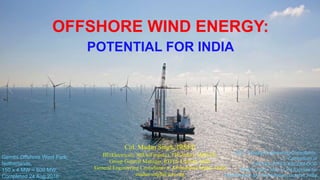 OFFSHORE WIND ENERGY:
POTENTIAL FOR INDIA
Col. Madan Singh, IRSEE
BE(Electrical), MBA(Finance), FIE(India), SMIEEE,
Group General Manager, RITES Limited, India
General Engineering Consultants to Ahmedabad Metro, India
madan.singh@ieee.org
GEC: General Engineering Consultants,
A Consortium of
SYSTRA-RITES-AECOM-OCG
MEGA: Metro Metro-Link Express for
Gandhinagar and Ahmedabad, Gujarat, India
Gemini Offshore Wind Park,
Netherlands,
150 x 4 MW = 600 MW,
Completed 24 Aug 2016
 