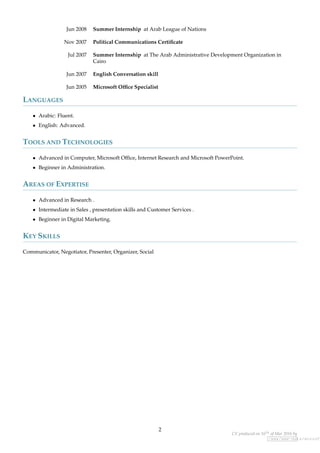 Jun 2008 Summer Internship at Arab League of Nations
Nov 2007 Political Communications Certiﬁcate
Jul 2007 Summer Internship at The Arab Administrative Development Organization in
Cairo
Jun 2007 English Conversation skill
Jun 2005 Microsoft Ofﬁce Specialist
LANGUAGES
• Arabic: Fluent.
• English: Advanced.
TOOLS AND TECHNOLOGIES
• Advanced in Computer, Microsoft Ofﬁce, Internet Research and Microsoft PowerPoint.
• Beginner in Administration.
AREAS OF EXPERTISE
• Advanced in Research .
• Intermediate in Sales , presentation skills and Customer Services .
• Beginner in Digital Marketing.
KEY SKILLS
Communicator, Negotiator, Presenter, Organizer, Social
2
CV produced on 16th of Mar 2016 by
/www/www-data/wuzzuf.
 