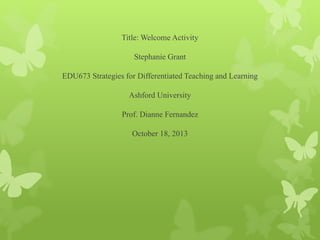 Title: Welcome Activity
Stephanie Grant
EDU673 Strategies for Differentiated Teaching and Learning
Ashford University
Prof. Dianne Fernandez
October 18, 2013
 