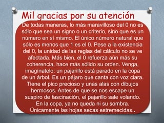Mil gracias por su atención
De todas maneras, lo más maravilloso del 0 no es
sólo que sea un signo o un criterio, sino que es un
número en sí mismo. El único número natural que
sólo es menos que 1 es el 0. Pese a la existencia
del 0, la unidad de las reglas del cálculo no se ve
afectada. Más bien, el 0 refuerza aún más su
coherencia, hace más sólido su orden. Venga,
imagínatelo: un pajarillo está parado en la copa
de un árbol. Es un pájaro que canta con voz clara.
Tiene el pico precioso y unas alas con dibujos
hermosos. Antes de que se nos escape un
suspiro de fascinación, el pajarillo sale volando.
En la copa, ya no queda ni su sombra.
Únicamente las hojas secas estremecidas..
 