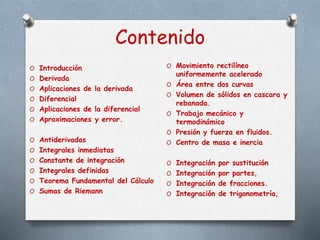 Contenido
O Introducción
O Derivada
O Aplicaciones de la derivada
O Diferencial
O Aplicaciones de la diferencial
O Aproximaciones y error.
O Antiderivadas
O Integrales inmediatas
O Constante de integración
O Integrales definidas
O Teorema Fundamental del Cálculo
O Sumas de Riemann
O Movimiento rectilíneo
uniformemente acelerado
O Área entre dos curvas
O Volumen de sólidos en cascara y
rebanada.
O Trabajo mecánico y
termodinámico
O Presión y fuerza en fluidos.
O Centro de masa e inercia
O Integración por sustitución
O Integración por partes,
O Integración de fracciones.
O Integración de trigonometría,
 