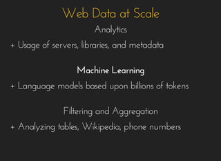 Web Data at ScaleWeb Data at Scale
AnalyticsAnalytics
+ Usage of servers, libraries, and metadata+ Usage of servers, libraries, and metadata
Machine LearningMachine Learning
+ Language models based upon billions of tokens+ Language models based upon billions of tokens
Filtering and AggregationFiltering and Aggregation
+ Analyzing tables, Wikipedia, phone numbers+ Analyzing tables, Wikipedia, phone numbers
 