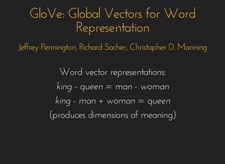 GloVe: Global Vectors for WordGloVe: Global Vectors for Word
RepresentationRepresentation
Jeffrey Pennington, Richard Socher, Christopher D. ManningJeffrey Pennington, Richard Socher, Christopher D. Manning
Word vector representations:Word vector representations:
king - queen = man - womanking - queen = man - woman
king - man + woman = queenking - man + woman = queen
(produces dimensions of meaning)(produces dimensions of meaning)
 