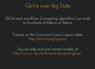 GloVe over Big DataGloVe over Big Data
GloVe and word2vec (competing algorithm) can scaleGloVe and word2vec (competing algorithm) can scale
to hundreds of billions of tokensto hundreds of billions of tokens
Trained on the Common Crawl n-gram data:Trained on the Common Crawl n-gram data:
http://statmt.org/ngramshttp://statmt.org/ngrams
Source code and pre-trained models atSource code and pre-trained models at
http://www-nlp.stanford.edu/projects/glove/http://www-nlp.stanford.edu/projects/glove/
 