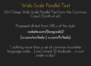 Web-Scale Parallel TextWeb-Scale Parallel Text
Dirt Cheap Web-Scale Parallel Text from the CommonDirt Cheap Web-Scale Parallel Text from the Common
Crawl (Smith et al.)Crawl (Smith et al.)
Processed all text from URLs of the style:Processed all text from URLs of the style:
website.com/[langcode]/website.com/[langcode]/
[w.com/en/tesla |[w.com/en/tesla | w.com/fr/tesla]w.com/fr/tesla]
"...nothing more than a set of common two-letter"...nothing more than a set of common two-letter
language codes ... [we] mined 32 terabytes ... in justlanguage codes ... [we] mined 32 terabytes ... in just
under a day"under a day"
 