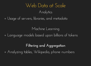 Web Data at ScaleWeb Data at Scale
AnalyticsAnalytics
+ Usage of servers, libraries, and metadata+ Usage of servers, libraries, and metadata
Machine LearningMachine Learning
+ Language models based upon billions of tokens+ Language models based upon billions of tokens
Filtering and AggregationFiltering and Aggregation
+ Analyzing tables, Wikipedia, phone numbers+ Analyzing tables, Wikipedia, phone numbers
 