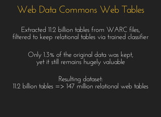 Web Data Commons Web TablesWeb Data Commons Web Tables
Extracted 11.2 billion tables from WARC files,Extracted 11.2 billion tables from WARC files,
filtered to keep relational tables via trained classifierfiltered to keep relational tables via trained classifier
Only 1.3% of the original data was kept,Only 1.3% of the original data was kept,
yet it still remains hugely valuableyet it still remains hugely valuable
Resulting dataset:Resulting dataset:
11.2 billion tables => 147 million relational web tables11.2 billion tables => 147 million relational web tables
 