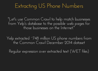 Extracting US Phone NumbersExtracting US Phone Numbers
""Let's use Common Crawl to help match businessesLet's use Common Crawl to help match businesses
from Yelp's database to the possible web pages forfrom Yelp's database to the possible web pages for
those businesses on the Internet."those businesses on the Internet."
Yelp extracted ~748 million US phone numbers fromYelp extracted ~748 million US phone numbers from
the Common Crawl December 2014 datasetthe Common Crawl December 2014 dataset
Regular expression over extracted text (WET files)Regular expression over extracted text (WET files)
 