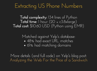 Extracting US Phone NumbersExtracting US Phone Numbers
Total complexity:Total complexity: 134 lines of Python134 lines of Python
Total time:Total time: 1 hour (20 ×1 hour (20 × c3.8xlarge)c3.8xlarge)
Total cost:Total cost: $10.60 USD (Python using EMR)$10.60 USD (Python using EMR)
Matched against Yelp's database:Matched against Yelp's database:
48% had exact URL matches48% had exact URL matches
61% had matching domains61% had matching domains
More details (and full code) on Yelp's blog post:More details (and full code) on Yelp's blog post:
Analyzing the Web For the Price of a SandwichAnalyzing the Web For the Price of a Sandwich
 