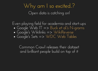 Why am I so excited..?Why am I so excited..?
Open data is catching on!Open data is catching on!
Even playing field for academia and start-upsEven playing field for academia and start-ups
Google Web 1T =>Google Web 1T =>
Google's Wikilinks =>Google's Wikilinks =>
Google's Sets =>Google's Sets =>
Buck et al.'s N-gramsBuck et al.'s N-grams
WikiReverseWikiReverse
WDC Web TablesWDC Web Tables
Common Crawl releases their datasetCommon Crawl releases their dataset
and brilliant people build on top of itand brilliant people build on top of it
 