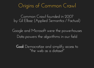 Origins of Common CrawlOrigins of Common Crawl
Common Crawl founded in 2007Common Crawl founded in 2007
by Gil Elbaz (Applied Semantics / Factual)by Gil Elbaz (Applied Semantics / Factual)
Google and Microsoft were the powerhousesGoogle and Microsoft were the powerhouses
DataData powerspowers the algorithms in our fieldthe algorithms in our field
Goal:Goal: Democratize and simplify access toDemocratize and simplify access to
"the"the web as a dataset"web as a dataset"
 