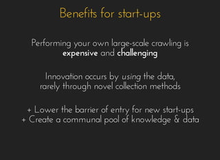 Benefits for start-upsBenefits for start-ups
Performing your own large-scale crawling isPerforming your own large-scale crawling is
expensiveexpensive andand challengingchallenging
Innovation occurs byInnovation occurs by usingusing the data,the data,
rarely through novel collection methodsrarely through novel collection methods
+ Lower the barrier of entry for new start-ups+ Lower the barrier of entry for new start-ups
+ Create a communal pool of knowledge & data+ Create a communal pool of knowledge & data
 