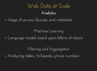 Web Data at ScaleWeb Data at Scale
AnalyticsAnalytics
+ Usage of servers, libraries, and metadata+ Usage of servers, libraries, and metadata
Machine LearningMachine Learning
+ Language models based upon billions of tokens+ Language models based upon billions of tokens
Filtering and AggregationFiltering and Aggregation
+ Analyzing tables, Wikipedia, phone numbers+ Analyzing tables, Wikipedia, phone numbers
 