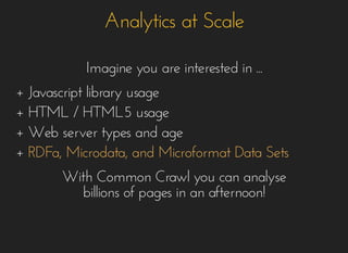 Analytics at ScaleAnalytics at Scale
Imagine you areImagine you are interestedinterested in ...in ...
++ Javascript library usageJavascript library usage
+ HTML / HTML5+ HTML / HTML5 usageusage
+ Web server types and age+ Web server types and age
++ RDFa, Microdata, and Microformat Data SetsRDFa, Microdata, and Microformat Data Sets
With Common Crawl you can analyseWith Common Crawl you can analyse
billions of pages in an afternoon!billions of pages in an afternoon!
 