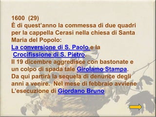 1600 (29)
È di quest’anno la commessa di due quadri
per la cappella Cerasi nella chiesa di Santa
Maria del Popolo:
La conversione di S. Paolo e la
Crocifissione di S. Pietro.
Il 19 dicembre aggredisce con bastonate e
un colpo di spada tale Girolamo Stampa.
Da qui partirà la sequela di denunce degli
anni a venire. Nel mese di febbraio avviene
L’esecuzione di Giordano Bruno
 