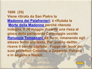 1606 (35)
Viene ritirata da San Pietro la
Madonna dei Palafrenieri; è rifiutata la
Morte della Madonna perché ritenuta
indegna. Il 26 maggio durante una rissa al
gioco della pallacorda Caravaggio uccide
Ranuccio Tomassoni da Terni, rimanendo egli
stesso ferito alla testa. Per questo delitto
riceve il bando capitale . Fugge nei feudi dei
suoi protettori Colonna, a Zagarolo, Paliano
e in seguito a Napoli.
 