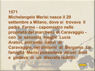 1571
Michelangelo Merisi nasce il 29
settembre a Milano, dove si trovava il
padre Fermo - capomastro nelle
proprietà del marchese di Caravaggio -
con la seconda moglie Lucia
Aratori, entrambi nativi di
Caravaggio, nei dintorni di Bergamo. La
famiglia Merisi possedeva alcuni beni
e godeva di un discreto reddito.
 