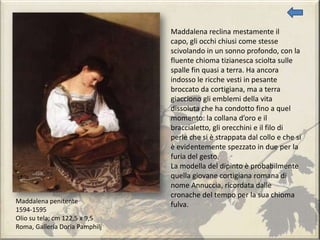Maddalena penitente
1594-1595
Olio su tela; cm 122,5 x 9,5
Roma, Galleria Doria Pamphilj
Maddalena reclina mestamente il
capo, gli occhi chiusi come stesse
scivolando in un sonno profondo, con la
fluente chioma tizianesca sciolta sulle
spalle fin quasi a terra. Ha ancora
indosso le ricche vesti in pesante
broccato da cortigiana, ma a terra
giacciono gli emblemi della vita
dissoluta che ha condotto fino a quel
momento: la collana d’oro e il
braccialetto, gli orecchini e il filo di
perle che si è strappata dal collo e che si
è evidentemente spezzato in due per la
furia del gesto.
La modella del dipinto è probabilmente
quella giovane cortigiana romana di
nome Annuccia, ricordata dalle
cronache del tempo per la sua chioma
fulva.
 