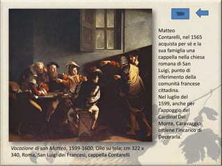 Vocazione di san Matteo, 1599-1600, Olio su tela; cm 322 x
340, Roma, San Luigi dei Francesi, cappella Contarelli
Matteo
Contarelli, nel 1565
acquista per sé e la
sua famiglia una
cappella nella chiesa
romana di San
Luigi, punto di
riferimento della
comunità francese
cittadina.
Nel luglio del
1599, anche per
l’appoggio del
Cardinal Del
Monte, Caravaggio
ottiene l’incarico di
Decorarla.
 