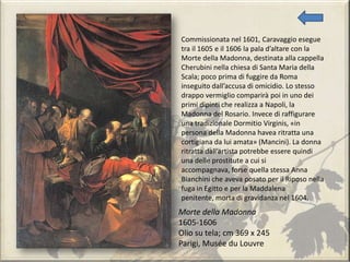Morte della Madonna
1605-1606
Olio su tela; cm 369 x 245
Parigi, Musée du Louvre
Commissionata nel 1601, Caravaggio esegue
tra il 1605 e il 1606 la pala d’altare con la
Morte della Madonna, destinata alla cappella
Cherubini nella chiesa di Santa Maria della
Scala; poco prima di fuggire da Roma
inseguito dall’accusa di omicidio. Lo stesso
drappo vermiglio comparirà poi in uno dei
primi dipinti che realizza a Napoli, la
Madonna del Rosario. Invece di raffigurare
una tradizionale Dormitio Virginis, «in
persona della Madonna havea ritratta una
cortigiana da lui amata» (Mancini). La donna
ritratta dall’artista potrebbe essere quindi
una delle prostitute a cui si
accompagnava, forse quella stessa Anna
Bianchini che aveva posato per il Riposo nella
fuga in Egitto e per la Maddalena
penitente, morta di gravidanza nel 1604.
 