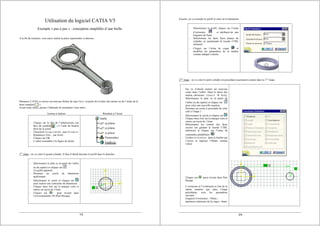 1/5
Utilisation du logiciel CATIA V5
Exemple « pas à pas » : conception simplifiée d’une bielle.
A la fin du scénario, vous aurez réalisé la pièce représentée ci-dessous :
Démarrez CATIA et ouvrez un nouveau fichier de type Part (à partir de la barre des menus ou de l’icône de la
barre standard ).
Avant toute chose, prenez l’habitude de renommer votre arbre :
Actions à réaliser Résultats à l’écran
- Cliquez sur la tête de l’arborescence (en
face du symbole ) à l’aide du bouton
droit de la souris
- Choisissez Propriétés puis Produit
- Remplacez Part... par bielle
- Cliquez sur OK
- L’arbre ressemble à la figure de droite.
1ère
étape : on va créer le grand cylindre. Il faut d’abord dessiner le profil dans le sketcher.
- Sélectionnez le plan xy (à partir de l’arbre
ou du repère) et cliquez sur .
Un grille apparaît.
- Dessinez un cercle de dimension
quelconque
- Sélectionnez le cercle et cliquez sur
pour insérer une contrainte de dimension
- Cliquez deux fois sur la marque verte et
entrez un rayon de 27mm
- Cliquez sur pour revenir dans
l’environnement 3D (Part Design).
2/5
Ensuite, on va extruder le profil et créer un évidemment.
- Sélectionnez le profil, cliquez sur l’icône
d’extrusion et attribuez-lui une
longueur de 9mm
- Sélectionner les deux faces planes du
cylindre en maintenant la touche CTRL
enfoncée
- Cliquez sur l’icône de coque et
modifiez les paramètres de la fenêtre
comme indiqué à droite.
2ème
étape : on va créer le petit cylindre en procédant exactement comme dans la 1ère
étape.
- On va d’abord insérer un nouveau
corps dans l’arbre. Dans la barre des
menus, choisissez Insert Æ Body
- Sélectionnez le plan xy (à partir de
l’arbre ou du repère) et cliquez sur
pour créer une nouvelle esquisse
- Dessinez un cercle à proximité de celui
créé à l’étape 1
- Sélectionnez le cercle et cliquez sur
- Cliquez deux fois sur la marque verte et
entrez un rayon de 12mm
- Sélectionner les centres des deux
cercles (en gardant la touche CTRL
enfoncée) et cliquez sur l’icône de
contraintes prédéfinies
- Cochez Distance dans la fenêtre qui
s’ouvre et imposer 150mm comme
valeur
- Cliquez sur pour revenir dans Part
Design
- L’extrusion et l’évidement se font de la
même manière que dans l’étape
précédente, avec les paramètres
suivants :
longueur d’extrusion : 10mm ;
épaisseur extérieure de la coque : 4mm.
 