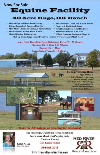 Equine Facility
40 Acre Hugo, OK Ranch
 Miles of Pipe and Horse Proof Fencing
 8 Grass Paddocks, 3 Pastures, Pipe Entry
 Mare Motel Climate Controlled, 6 Priefert Stalls
 Metal Stable w/ 6 Stalls, Horse Walker
 Lighted Outdoor Riding Arena
Roll-Up Doors, Large Covered Concrete Outdoor Work Areas, and Much More!
See this Hugo, Oklahoma Horse Ranch and
learn more about what’s going on in
Choctaw County
Call Karen Today!
580/465-3015
karenleeredriverrealty@yahoo.com
Karen A. Lee
Redriverrealtyandauction.com
Real Estate Agent
Custom Victorian Home
Appx. 3,000 sq. ft.
5 Bed, 2.5 Baths, 3 Living Areas
Interior Recently Painted
Grant Rural Water / Newer Carpet
Salt Water Pool/Hot Tub
Outdoor Entertaining Space
Great Hunting & Fishing, too!
Appx. Drive Times from Hugo, Oklahoma: Paris, TX – 25 Minutes
Sherman, TX – 1 Hour & 15 Minutes
Durant, OK – 1 Hour
Indian Nation Turnpike – 5 Minutes
Have the Advantages of Breeding in Oklahoma!
 Thick Bermuda Grass, Lab & Tack Rooms
 Cameras & Lights in all Barns
 Metal Foaling Barn, Metal Hay Barn
 Automatic Waterers in all Stalls
 2 Metal Oversized Equipment Shops w/
Now For Sale
 