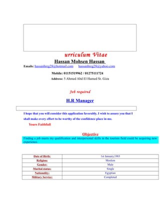 urriculum Vitae
Hassan Mohsen Hassan
Emails: hassanhreg28@hotmail.com hassanhreg28@yahoo.com
Mobile: 01151519962 / 01275111724
Address: 5 Ahmed Abd El Hamed St. Giza
Job required
H.R Manager
I hope that you will consider this application favorably. I wish to assure you that I
shall make every effort to be worthy of the confidence place in me.
Yours Faithfull
Objective
Finding a job meets my qualification and interpersonal skills in the tourism field could be acquiring new
experience.
Date of Birth: 1st January,1983
Religion: Moslem
Gender: Male
Marital status: Single
Nationality: Egyptian
Military Service: Completed
 