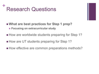 +
Research Questions
 What are best practices for Step 1 prep?
 Focusing on extracurricular study
 How are worldwide students preparing for Step 1?
 How are UT students preparing for Step 1?
 How effective are common preparations methods?
 