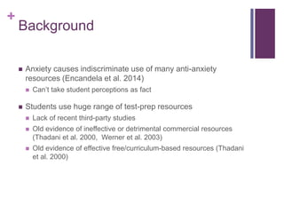 +
Background
 Anxiety causes indiscriminate use of many anti-anxiety
resources (Encandela et al. 2014)
 Can’t take student perceptions as fact
 Students use huge range of test-prep resources
 Lack of recent third-party studies
 Old evidence of ineffective or detrimental commercial resources
(Thadani et al. 2000, Werner et al. 2003)
 Old evidence of effective free/curriculum-based resources (Thadani
et al. 2000)
 