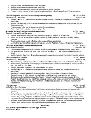 Required stellar customer service and followup skills.
SupportSenior Vice President and sales department.
Route calls, coordinate visitor access, manage mail, ship training materials.
Process invoices, manage various documents, business letters in Excel,update PowerPointpresentations.
Office Management Assistant contract - completed assignment 09/2010 - 01/2011
Sandia National Laboratories Livermore, CA
Manage calendar for Director and departmentmanagers,travel coordination,and meeting/conference call
coordination.
Assist in the coordination of employment interviews and hiring working closelywith the candidates and Human
Resources on site.
Provide securityoffice with candidate information for visitor badges.
Review department timecards, maintain employee files.
Marketing Assistant contract - completed assignment 07/2010 - 09/2010
Dassault Systemes Simulia Corporation Fremont, CA
Planned Nationaloffsite week long salesmeeting and after hour activitiesfor 50 attendees.
Locate and secure venue for Regional User's Meetings, bookhotel rooms, plan menu, organize training
materials.
Update customer data base to reflect current revenue and future opportunities.
Assist with preparation of training material (copy and ship) for Webinars. Processbilling for training seminars.
Office Assistant contract - completed assignment 01/2010 - 04/2010
TapestryMedicalSupplies Pleasanton, CA
Facilitate first contact with transfer patients in a company merge. Utilize excellentcustomer service skills.
Processed transfer patient forms, scan, copy,file,create file folders for 17,000 patients.Required attention to
detail.
Assisted shipping department filing customer paperwork;prepared documentation for monitorsto ship to patients.
Office Management Assistant 10/2005 - 09/2009
Sandia National Laboratories Livermore, CA
Plan and manage offsite/onsite eventsand conferencesfor 100 attendees from various labs across the country.
Worked closelywith security to ensure proper processfollowed to provide visitor badgesto all visitors and worked
with LLNL to set up a visit to NIF.
Reserve hotelrooms, conference site, menu selection,AV setup.
Manage calendar for Director and departmentmanagers,travel coordination,and meeting/conference call
coordination.
Manage and process checksand reimbursementsfor visitor program living expensesand travel.
Manage inventory for office supplies, technicalparts and maintenance of copy machinesand printers.
Reviewtimecards, maintain employee files.Assistin the coordination ofemploymentinterviews and hiring.
Property Coordinator; scan and tag all PC's,laptops, printers,copy/faxmachines and servers in the department.
Member of Certified EmergencyResponse Team – practice mock exercises for earthquake and emergency
preparedness.
Office Manager 09/2003 - 07/2005
Wells Fargo Home Mortgage Pleasanton, CA
Office Manager, Administrative Assistant to Director/backup supportExecutive Assistantfor National Sales
Manager.
Responsible for screening and routing incoming callsand assisting visitors with badge access and travel to site.
Handle customer complaint calls. Interface with mortgage software technicians out in the field and in the office.
Manage daily, weekly and period analyticalreports in Excel for mortgage loansprocessed in the western states.
Coordinate manager travel, processexpense reports; manage mail, e-mails,meeting requests, conference calls.
Purchase and maintain office supplies and equipment.Stockkitchen supplies and ensured orderly environment.
Manage move to newbuilding – required coordination with corporate and all vendors.
Education
High School Diploma: Mission San Jose High - General
Fremont, CA,94550
 