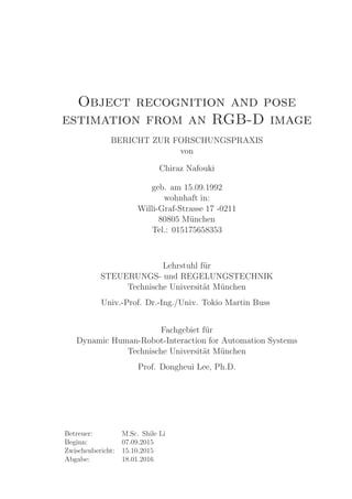 Object recognition and pose
estimation from an RGB-D image
BERICHT ZUR FORSCHUNGSPRAXIS
von
Chiraz Nafouki
geb. am 15.09.1992
wohnhaft in:
Willi-Graf-Strasse 17 -0211
80805 M¨unchen
Tel.: 015175658353
Lehrstuhl f¨ur
STEUERUNGS- und REGELUNGSTECHNIK
Technische Universit¨at M¨unchen
Univ.-Prof. Dr.-Ing./Univ. Tokio Martin Buss
Fachgebiet f¨ur
Dynamic Human-Robot-Interaction for Automation Systems
Technische Universit¨at M¨unchen
Prof. Dongheui Lee, Ph.D.
Betreuer: M.Sc. Shile Li
Beginn: 07.09.2015
Zwischenbericht: 15.10.2015
Abgabe: 18.01.2016
 