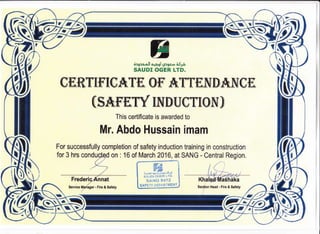 ffiW
7
3XHffi'"-;ilt'il
gEBT[f''TgATf, Ofr ATTMNDA]NJ gM
(SAT'f,WINDUSTTON)
This certificate is awarded to
Mr. Abdo Hussain imam
For successfully completion of safety induction training in construction
J
for 3 hrs cond on : 16 of March 2016, at SANG - Central Region.
t ffiffi
v-g,;lg.Itll Ai+91 JJe a:la
SAIJDI OGER LTD.
sA'f{G *472
SAFETY DEPAR'TMEI'TT
r'&
I
I
I Section Head - Fire & Safety
ffi
Tll
$
re
 