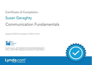 Certificate of Completion
Susan Geraghty
Updated: 06/2016 • Completed: 10/2015 • 2h 5m
Certificate No: 2F77A480261F43F3B3D2B4562B866A15
PDUs : 2.00 • PMI®
Registered Education Provider #4101
Communication Fundamentals
 