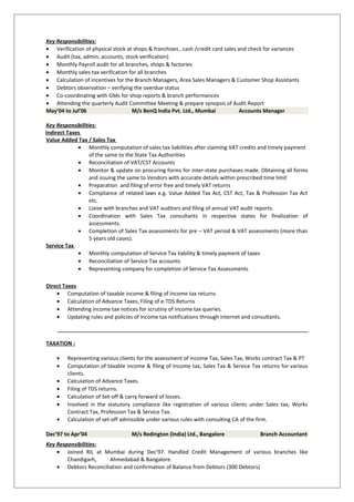 Key Responsibilities:
• Verification of physical stock at shops & franchises , cash /credit card sales and check for variances
• Audit (tax, admin, accounts, stock verification)
• Monthly Payroll audit for all branches, shops & factories
• Monthly sales tax verification for all branches
• Calculation of incentives for the Branch Managers, Area Sales Managers & Customer Shop Assistants
• Debtors observation – verifying the overdue status
• Co-coordinating with GMs for shop reports & branch performances
• Attending the quarterly Audit Committee Meeting & prepare synopsis of Audit Report
May’04 to Jul’06 M/s BenQ India Pvt. Ltd., Mumbai Accounts Manager
Key Responsibilities:
Indirect Taxes
Value Added Tax / Sales Tax
• Monthly computation of sales tax liabilities after claiming VAT credits and timely payment
of the same to the State Tax Authorities
• Reconciliation of VAT/CST Accounts
• Monitor & update on procuring forms for inter-state purchases made. Obtaining all forms
and issuing the same to Vendors with accurate details within prescribed time limit
• Preparation and filing of error free and timely VAT returns
• Compliance of related laws e.g. Value Added Tax Act, CST Act, Tax & Profession Tax Act
etc.
• Liaise with branches and VAT auditors and filing of annual VAT audit reports.
• Coordination with Sales Tax consultants in respective states for finalization of
assessments.
• Completion of Sales Tax assessments for pre – VAT period & VAT assessments (more than
5 years old cases).
Service Tax
• Monthly computation of Service Tax liability & timely payment of taxes
• Reconciliation of Service Tax accounts
• Representing company for completion of Service Tax Assessments
Direct Taxes
• Computation of taxable income & filing of Income tax returns
• Calculation of Advance Taxes, Filing of e-TDS Returns
• Attending income tax notices for scrutiny of income tax queries.
• Updating rules and policies of income tax notifications through internet and consultants.
TAXATION :
• Representing various clients for the assessment of Income Tax, Sales Tax, Works contract Tax & PT
• Computation of taxable income & filing of Income tax, Sales Tax & Service Tax returns for various
clients.
• Calculation of Advance Taxes.
• Filing of TDS returns.
• Calculation of Set-off & carry forward of losses.
• Involved in the statutory compliance like registration of various clients under Sales tax, Works
Contract Tax, Profession Tax & Service Tax.
• Calculation of set-off admissible under various rules with consulting CA of the firm.
Dec’97 to Apr’04 M/s Redington (India) Ltd., Bangalore Branch Accountant
Key Responsibilities:
• Joined RIL at Mumbai during Dec’97. Handled Credit Management of various branches like
Chandigarh, Ahmedabad & Bangalore.
• Debtors Reconciliation and confirmation of Balance from Debtors (300 Debtors)
 