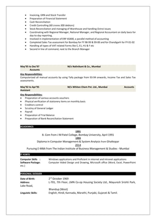 • Invoicing, GRN and Stock Transfer
• Preparation of Financial Statement
• Cash Reconciliation
• Credit Controlling (60 crores-300 debtors)
• Stock Reconciliation and managing of Warehouse and handling Octroi issues
• Coordinating with Regional Manager, National Manager, and Regional Accountant on daily basis for
day-to-day reporting.
• Involved in implementation of ERP AS400, a parallel method of accounting
• Completed Sales Tax assessment for Bombay for FY 98-99 & 99-00 and for Chandigarh for FY 01-02
• Handling all types of VAT related Forms like C, E1, H1 & F etc
• Second in line of command, next to the Branch Manager
May’95 to Dec’97 M/s Nalinikant & Co., Mumbai
Accounts
Key Responsibilities:
Computerized all manual accounts by using Tally package from 93-94 onwards, Income Tax and Sales Tax
assessments.
May’92 to Apr’95 M/s Whiton Chem Pvt. Ltd., Mumbai Accounts
Assistant
Key Responsibilities:
• Preparation of various accounts vouchers
• Physical verification of stationery items on monthly basis
• Creditors control
• Scrutiny of General Ledger
• Payroll
• Preparation of Trial Balance
• Preparation of Bank Reconciliation Statement
ACADEMICS
1991
B. Com from J M Patel College, Bombay University, April 1991
1993
Diploma in Computer Management & System Analysis from Ghatkopar
2014
Pursuing E-MBA from The Indian Institute of Business Management & Studies - Mumbai
IT FORTE
Computer Skills : Windows applications and Proficient in internet and intranet applications
Software Package: Computer Aided Design and Drawing, Microsoft office (Word, Excel, PowerPoint
etc.)
PERSONAL DOSSIER
Date of Birth: 2nd
October 1969
Address: L-701, 7th Floor, LMN Co-op Housing Society Ltd., Mayuresh Srishti Park,
Lake Road,
Bhandup (West)
Linguistic Skills: English, Hindi, Kannada, Marathi, Punjabi, Gujarati & Tamil.
 