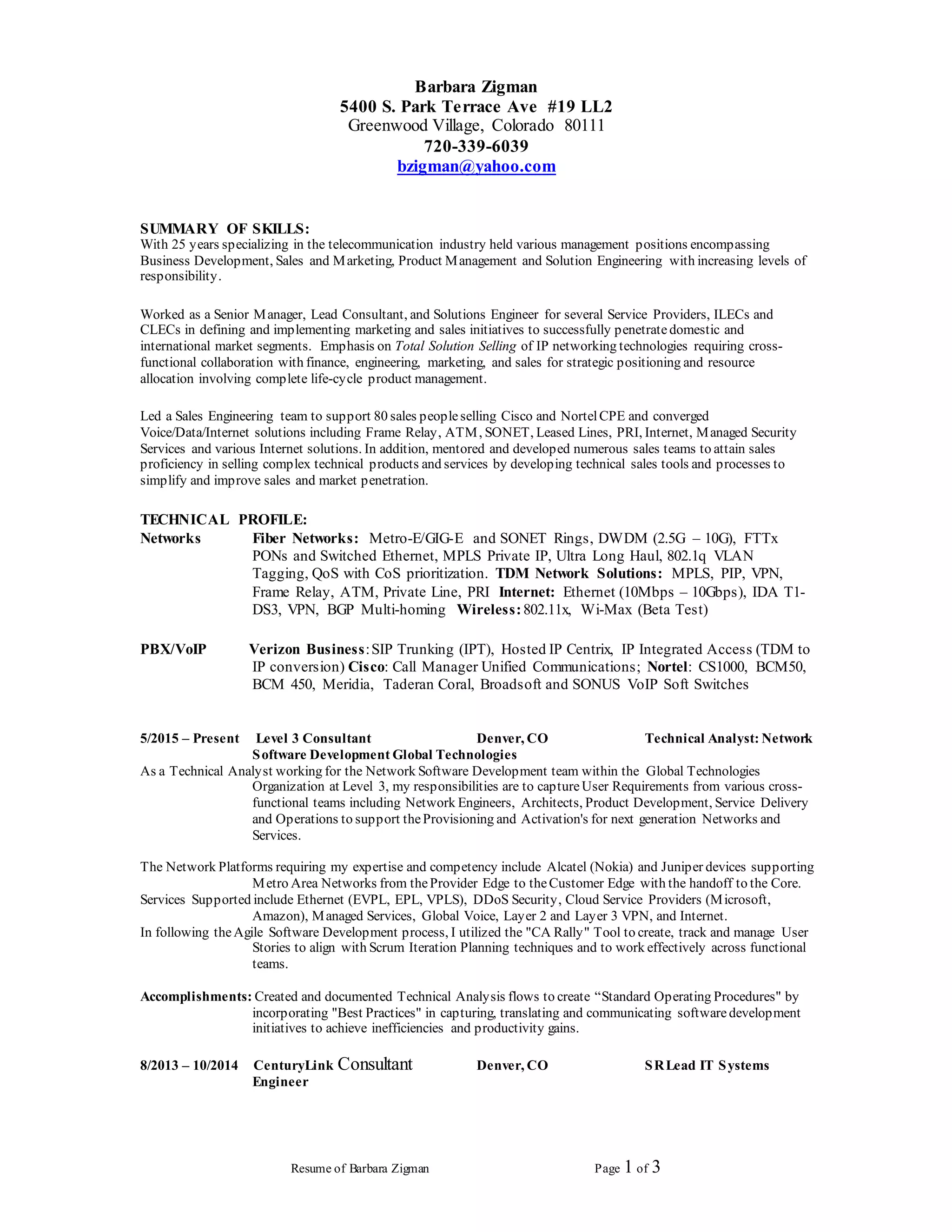 Resume of Barbara Zigman Page 1 of 3
Barbara Zigman
5400 S. Park Terrace Ave #19 LL2
Greenwood Village, Colorado 80111
720-339-6039
bzigman@yahoo.com
SUMMARY OF SKILLS:
With 25 years specializing in the telecommunication industry held various management positions encompassing
Business Development, Sales and Marketing, Product Management and Solution Engineering with increasing levels of
responsibility.
Worked as a Senior Manager, Lead Consultant, and Solutions Engineer for several Service Providers, ILECs and
CLECs in defining and implementing marketing and sales initiatives to successfully penetratedomestic and
international market segments. Emphasis on Total Solution Selling of IP networking technologies requiring cross-
functional collaboration with finance, engineering, marketing, and sales for strategic positioning and resource
allocation involving complete life-cycle product management.
Led a Sales Engineering team to support 80 sales peopleselling Cisco and NortelCPE and converged
Voice/Data/Internet solutions including Frame Relay, ATM, SONET, Leased Lines, PRI, Internet, Managed Security
Services and various Internet solutions. In addition, mentored and developed numerous sales teams to attain sales
proficiency in selling complex technical products and services by developing technical sales tools and processes to
simplify and improve sales and market penetration.
TECHNICAL PROFILE:
Networks Fiber Networks: Metro-E/GIG-E and SONET Rings, DWDM (2.5G – 10G), FTTx
PONs and Switched Ethernet, MPLS Private IP, Ultra Long Haul, 802.1q VLAN
Tagging, QoS with CoS prioritization. TDM Network Solutions: MPLS, PIP, VPN,
Frame Relay, ATM, Private Line, PRI Internet: Ethernet (10Mbps – 10Gbps), IDA T1-
DS3, VPN, BGP Multi-homing Wireless:802.11x, Wi-Max (Beta Test)
PBX/VoIP Verizon Business:SIP Trunking (IPT), Hosted IP Centrix, IP Integrated Access (TDM to
IP conversion) Cisco: Call Manager Unified Communications; Nortel: CS1000, BCM50,
BCM 450, Meridia, Taderan Coral, Broadsoft and SONUS VoIP Soft Switches
5/2015 – Present Level 3 Consultant Denver, CO Technical Analyst: Network
Software Development Global Technologies
As a Technical Analyst working for the Network Software Development team within the Global Technologies
Organization at Level 3, my responsibilities are to captureUser Requirements from various cross-
functional teams including Network Engineers, Architects, Product Development, Service Delivery
and Operations to support theProvisioning and Activation's for next generation Networks and
Services.
The Network Platforms requiring my expertise and competency include Alcatel (Nokia) and Juniper devices supporting
Metro Area Networks from theProvider Edge to theCustomer Edge with the handoff to the Core.
Services Supported include Ethernet (EVPL, EPL, VPLS), DDoS Security, Cloud Service Providers (Microsoft,
Amazon), Managed Services, Global Voice, Layer 2 and Layer 3 VPN, and Internet.
In following theAgile Software Development process, I utilized the "CA Rally" Tool to create, track and manage User
Stories to align with Scrum Iteration Planning techniques and to work effectively across functional
teams.
Accomplishments: Created and documented Technical Analysis flows to create “Standard Operating Procedures" by
incorporating "Best Practices" in capturing, translating and communicating softwaredevelopment
initiatives to achieve inefficiencies and productivity gains.
8/2013 – 10/2014 CenturyLink Consultant Denver, CO SRLead IT Systems
Engineer
 