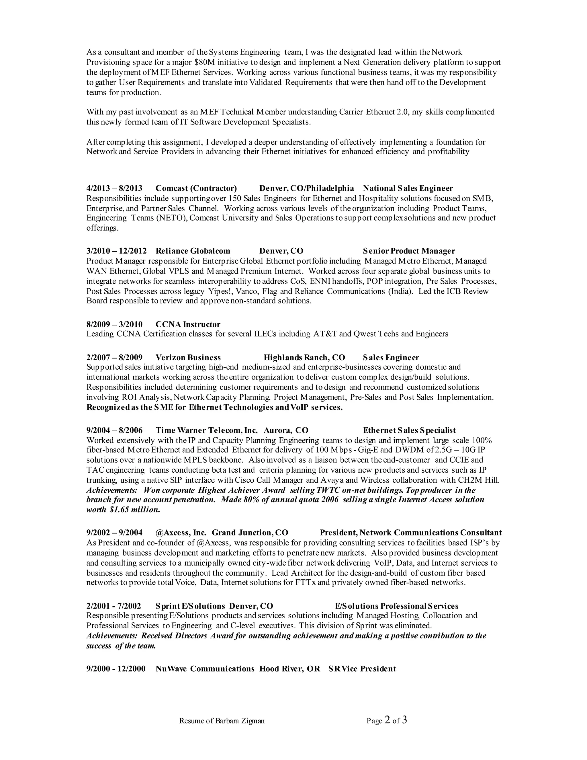 Resume of Barbara Zigman Page 2 of 3
As a consultant and member of theSystems Engineering team, I was the designated lead within theNetwork
Provisioning space for a major $80M initiative to design and implement a Next Generation delivery platform to support
the deployment of MEF Ethernet Services. Working across various functional business teams, it was my responsibility
to gather User Requirements and translate into Validated Requirements that were then hand off to the Development
teams for production.
With my past involvement as an MEF Technical Member understanding Carrier Ethernet 2.0, my skills complimented
this newly formed team of IT Software Development Specialists.
After completing this assignment, I developed a deeper understanding of effectively implementing a foundation for
Network and Service Providers in advancing their Ethernet initiatives for enhanced efficiency and profitability
4/2013 – 8/2013 Comcast (Contractor) Denver, CO/Philadelphia National Sales Engineer
Responsibilities include supportingover 150 Sales Engineers for Ethernet and Hospitality solutions focused on SMB,
Enterprise, and Partner Sales Channel. Working across various levels of theorganization including Product Teams,
Engineering Teams (NETO), Comcast University and Sales Operations to support complexsolutions and new product
offerings.
3/2010 – 12/2012 Reliance Globalcom Denver, CO SeniorProduct Manager
Product Manager responsible for EnterpriseGlobal Ethernet portfolio including Managed Metro Ethernet, Managed
WAN Ethernet, Global VPLS and Managed Premium Internet. Worked across four separate global business units to
integrate networks for seamless interoperability to address CoS, ENNI handoffs, POP integration, Pre Sales Processes,
Post Sales Processes across legacy Yipes!, Vanco, Flag and Reliance Communications (India). Led the ICB Review
Board responsible to review and approvenon-standard solutions.
8/2009 – 3/2010 CCNA Instructor
Leading CCNA Certification classes for several ILECs including AT&T and Qwest Techs and Engineers
2/2007 – 8/2009 Verizon Business Highlands Ranch, CO Sales Engineer
Supported sales initiative targeting high-end medium-sized and enterprise-businesses covering domestic and
international markets working across theentire organization to deliver custom complex design/build solutions.
Responsibilities included determining customer requirements and to design and recommend customized solutions
involving ROI Analysis, Network Capacity Planning, Project Management, Pre-Sales and Post Sales Implementation.
Recognizedas the SME for Ethernet Technologies andVoIP services.
9/2004 – 8/2006 Time Warner Telecom, Inc. Aurora, CO Ethernet Sales Specialist
Worked extensively with theIP and Capacity Planning Engineering teams to design and implement large scale 100%
fiber-based Metro Ethernet and Extended Ethernet for delivery of 100 Mbps - Gig-E and DWDM of 2.5G – 10G IP
solutions over a nationwide MPLS backbone. Also involved as a liaison between theend-customer and CCIE and
TAC engineering teams conducting beta test and criteria planning for various new products and services such as IP
trunking, using a native SIP interface with Cisco Call Manager and Avaya and Wireless collaboration with CH2M Hill.
Achievements: Won corporate Highest Achiever Award selling TWTC on-net buildings. Top producer in the
branch for new account penetration. Made 80% of annual quota 2006 selling a single Internet Access solution
worth $1.65 million.
9/2002 – 9/2004 @Axcess, Inc. Grand Junction, CO President, Network Communications Consultant
As President and co-founder of @Axcess, was responsible for providing consulting services to facilities based ISP’s by
managing business development and marketing efforts to penetratenew markets. Also provided business development
and consulting services to a municipally owned city-widefiber network delivering VoIP, Data, and Internet services to
businesses and residents throughout the community. Lead Architect for the design-and-build of custom fiber based
networks to provide totalVoice, Data, Internet solutions for FTTx and privately owned fiber-based networks.
2/2001 - 7/2002 Sprint E/Solutions Denver, CO E/Solutions Professional Services
Responsible presenting E/Solutions products and services solutions including Managed Hosting, Collocation and
Professional Services to Engineering and C-level executives. This division of Sprint was eliminated.
Achievements: Received Directors Award for outstanding achievement and making a positive contribution to the
success of the team.
9/2000 - 12/2000 NuWave Communications Hood River, OR SRVice President
 