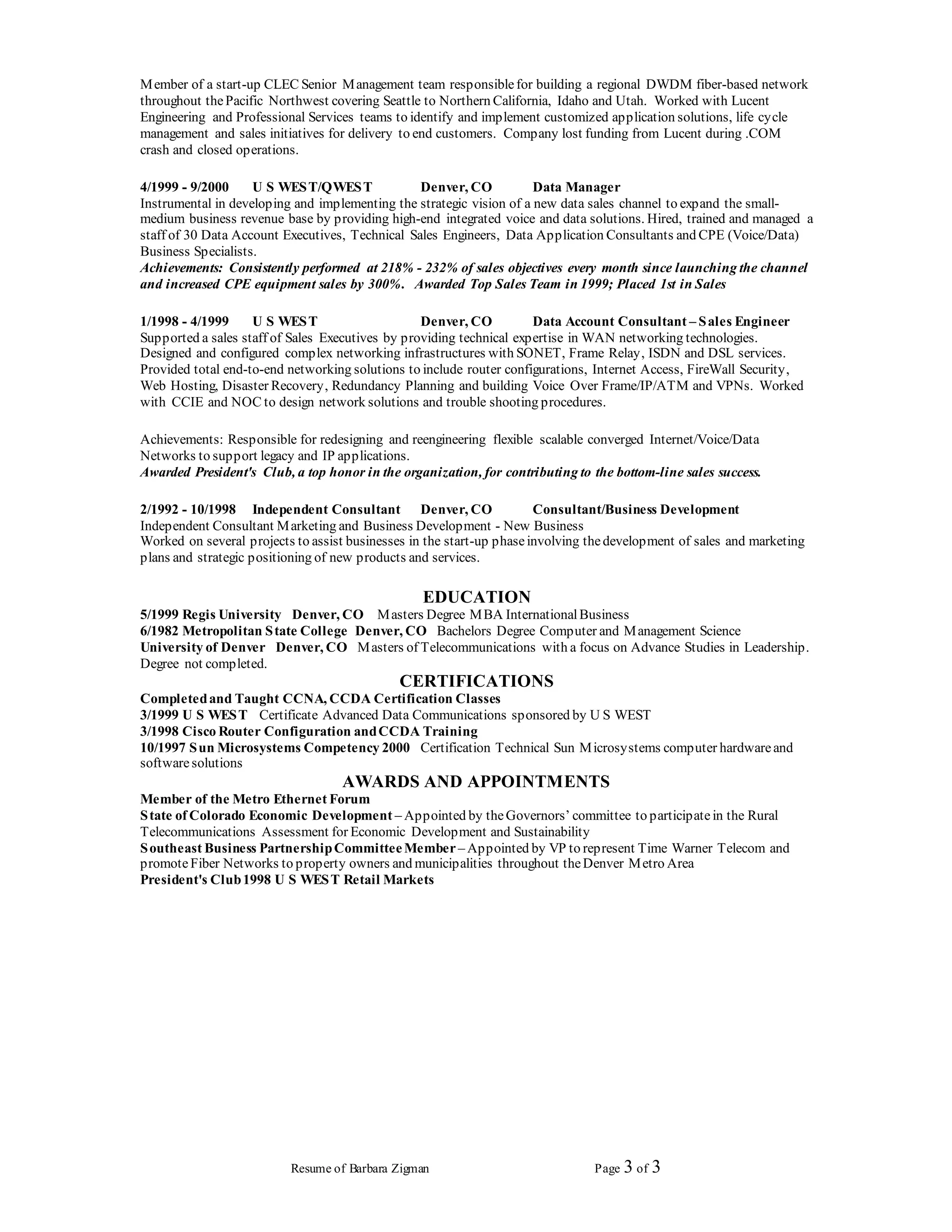 Resume of Barbara Zigman Page 3 of 3
Member of a start-up CLEC Senior Management team responsiblefor building a regional DWDM fiber-based network
throughout thePacific Northwest covering Seattle to Northern California, Idaho and Utah. Worked with Lucent
Engineering and Professional Services teams to identify and implement customized application solutions, life cycle
management and sales initiatives for delivery to end customers. Company lost funding from Lucent during .COM
crash and closed operations.
4/1999 - 9/2000 U S WEST/QWEST Denver, CO Data Manager
Instrumental in developing and implementing the strategic vision of a new data sales channel to expand the small-
medium business revenue base by providing high-end integrated voice and data solutions. Hired, trained and managed a
staff of 30 Data Account Executives, Technical Sales Engineers, Data Application Consultants and CPE (Voice/Data)
Business Specialists.
Achievements: Consistently performed at 218% - 232% of sales objectives every month since launching the channel
and increased CPE equipment sales by 300%. Awarded Top Sales Team in 1999; Placed 1st in Sales
1/1998 - 4/1999 U S WEST Denver, CO Data Account Consultant – Sales Engineer
Supported a sales staff of Sales Executives by providing technical expertise in WAN networking technologies.
Designed and configured complex networking infrastructures with SONET, Frame Relay, ISDN and DSL services.
Provided total end-to-end networking solutions to include router configurations, Internet Access, FireWall Security,
Web Hosting, Disaster Recovery, Redundancy Planning and building Voice Over Frame/IP/ATM and VPNs. Worked
with CCIE and NOC to design network solutions and trouble shooting procedures.
Achievements: Responsible for redesigning and reengineering flexible scalable converged Internet/Voice/Data
Networks to support legacy and IP applications.
Awarded President's Club, a top honor in the organization, for contributing to the bottom-line sales success.
2/1992 - 10/1998 Independent Consultant Denver, CO Consultant/Business Development
Independent Consultant Marketing and Business Development - New Business
Worked on several projects to assist businesses in the start-up phaseinvolving thedevelopment of sales and marketing
plans and strategic positioning of new products and services.
EDUCATION
5/1999 Regis University Denver, CO Masters Degree MBA InternationalBusiness
6/1982 Metropolitan State College Denver, CO Bachelors Degree Computer and Management Science
University of Denver Denver, CO Masters of Telecommunications with a focus on Advance Studies in Leadership.
Degree not completed.
CERTIFICATIONS
Completedand Taught CCNA, CCDA Certification Classes
3/1999 U S WEST Certificate Advanced Data Communications sponsored by U S WEST
3/1998 Cisco Router Configuration andCCDA Training
10/1997 Sun Microsystems Competency 2000 Certification Technical Sun Microsystems computer hardwareand
softwaresolutions
AWARDS AND APPOINTMENTS
Member of the Metro Ethernet Forum
State of Colorado Economic Development – Appointed by theGovernors’ committee to participatein the Rural
Telecommunications Assessment for Economic Development and Sustainability
Southeast Business PartnershipCommitteeMember– Appointed by VP to represent Time Warner Telecom and
promoteFiber Networks to property owners and municipalities throughout theDenver Metro Area
President's Club1998 U S WEST Retail Markets
 