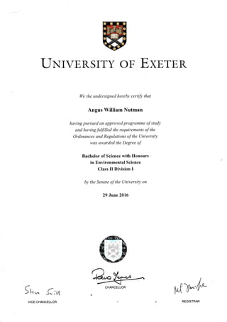 IIxTvERSITY oF ExsTER
ll/e the undersigned herebt, certi.fi' that
Angus William Nutman
having pursued an approwd progranlme of studt,
and hcn,ing fulfilled the requirements of the
Ordinances and Regulations of the Unit'ersih'
was att'arded the Degrec o.f'
Bachelor of Science rvith Honours
in Environmental Science
Class II Division I
b), tlte Senate o.f the Llniversin' ort
29 June 2016
f L,* (:n
WCHANCELLOR
u{}- l*
VICE.CHANCELLOR REGISTRAR
 